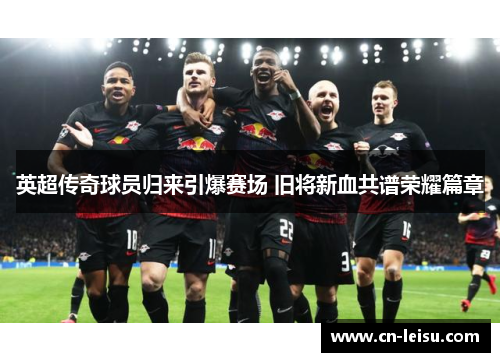 英超传奇球员归来引爆赛场 旧将新血共谱荣耀篇章