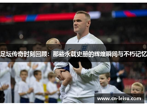 足坛传奇时刻回顾：那些永载史册的辉煌瞬间与不朽记忆
