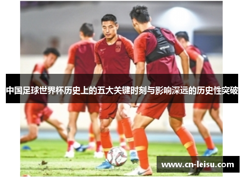 中国足球世界杯历史上的五大关键时刻与影响深远的历史性突破