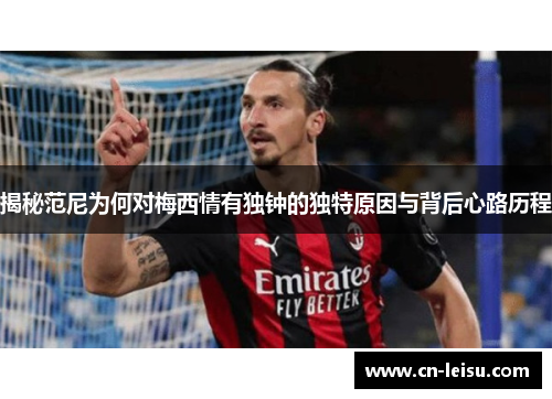 揭秘范尼为何对梅西情有独钟的独特原因与背后心路历程