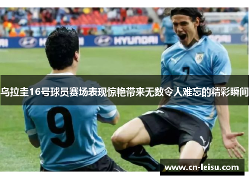 乌拉圭16号球员赛场表现惊艳带来无数令人难忘的精彩瞬间